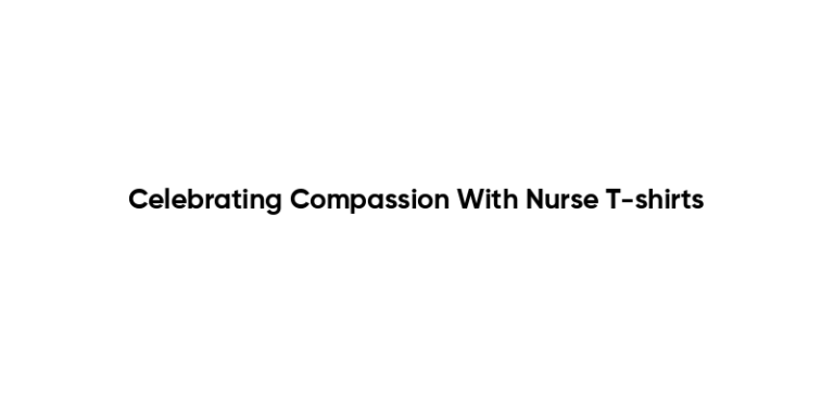 Celebrating Compassion With Nurse T-shirts